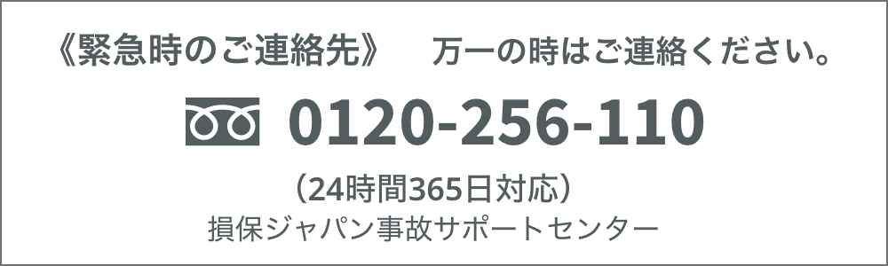 緊急時のご連絡先 万一の時は0120-256-110へご連絡ください。24時間365日対応 損保ジャパン事故サポートセンター